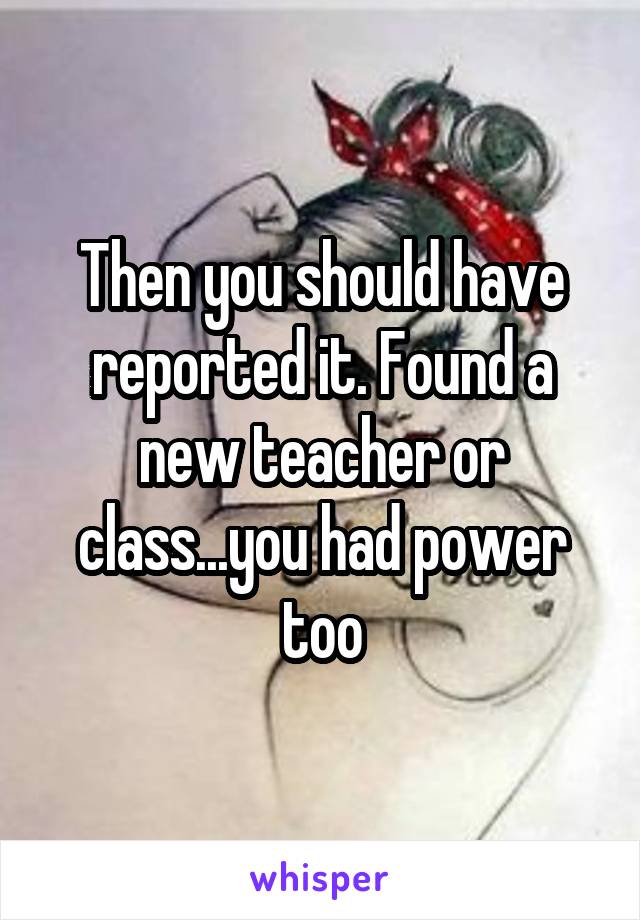 Then you should have reported it. Found a new teacher or class...you had power too