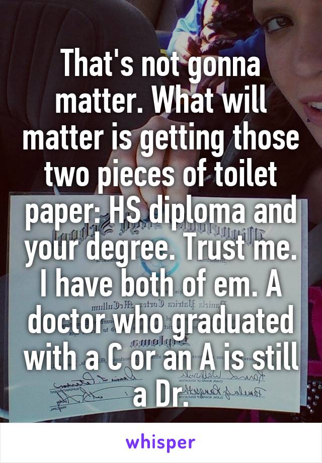 That's not gonna matter. What will matter is getting those two pieces of toilet paper: HS diploma and your degree. Trust me. I have both of em. A doctor who graduated with a C or an A is still a Dr.