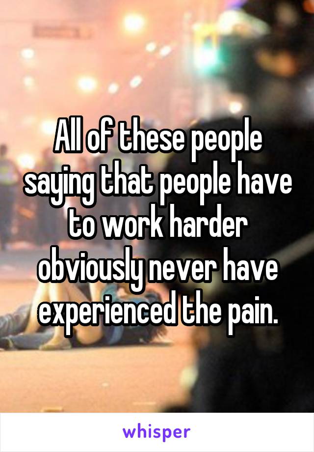 All of these people saying that people have to work harder obviously never have experienced the pain.