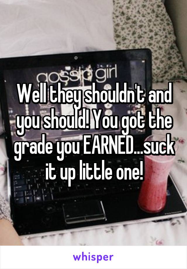 Well they shouldn't and you should! You got the grade you EARNED...suck it up little one!