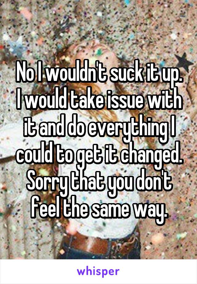 No I wouldn't suck it up. I would take issue with it and do everything I could to get it changed. Sorry that you don't feel the same way.