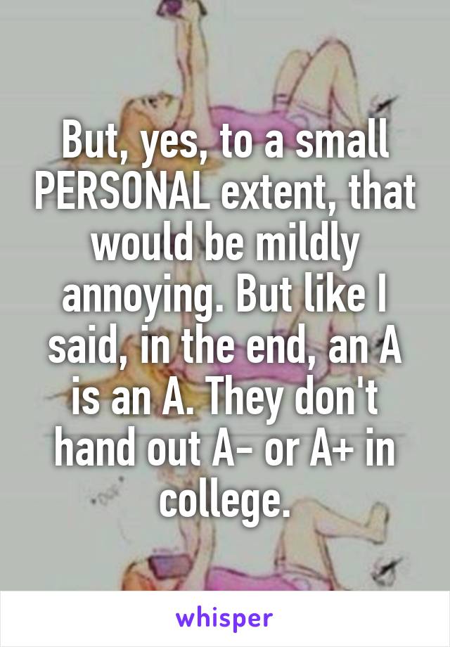 But, yes, to a small PERSONAL extent, that would be mildly annoying. But like I said, in the end, an A is an A. They don't hand out A- or A+ in college.