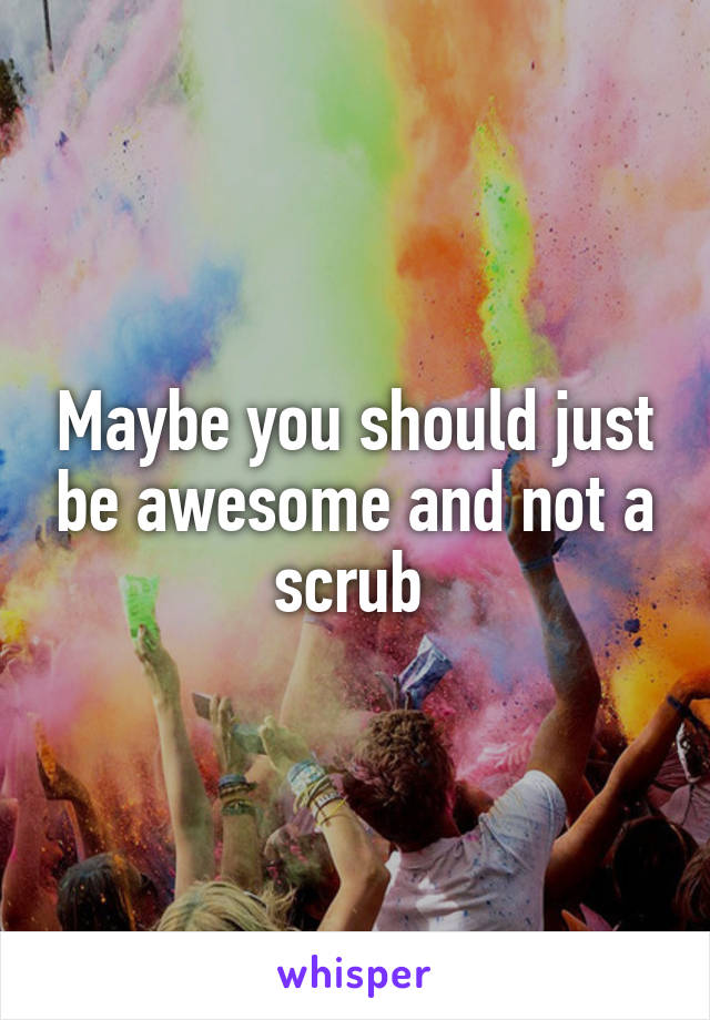 Maybe you should just be awesome and not a scrub 