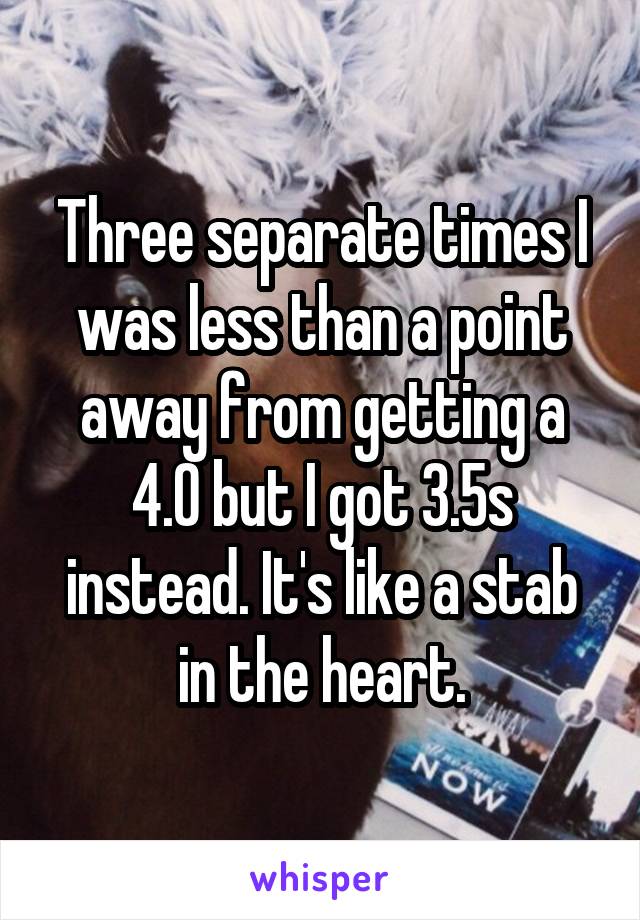 Three separate times I was less than a point away from getting a 4.0 but I got 3.5s instead. It's like a stab in the heart.