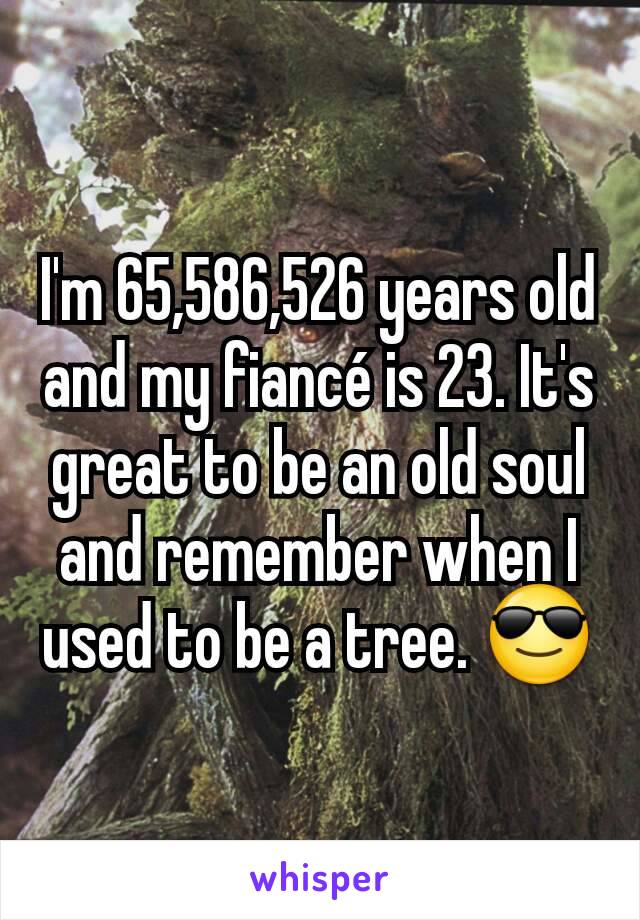 I'm 65,586,526 years old and my fiancé is 23. It's great to be an old soul and remember when I used to be a tree. 😎