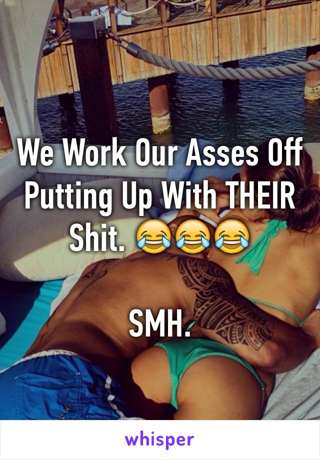 We Work Our Asses Off Putting Up With THEIR Shit. 😂😂😂

SMH.