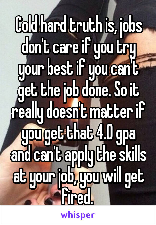 Cold hard truth is, jobs don't care if you try your best if you can't get the job done. So it really doesn't matter if you get that 4.0 gpa and can't apply the skills at your job, you will get fired. 