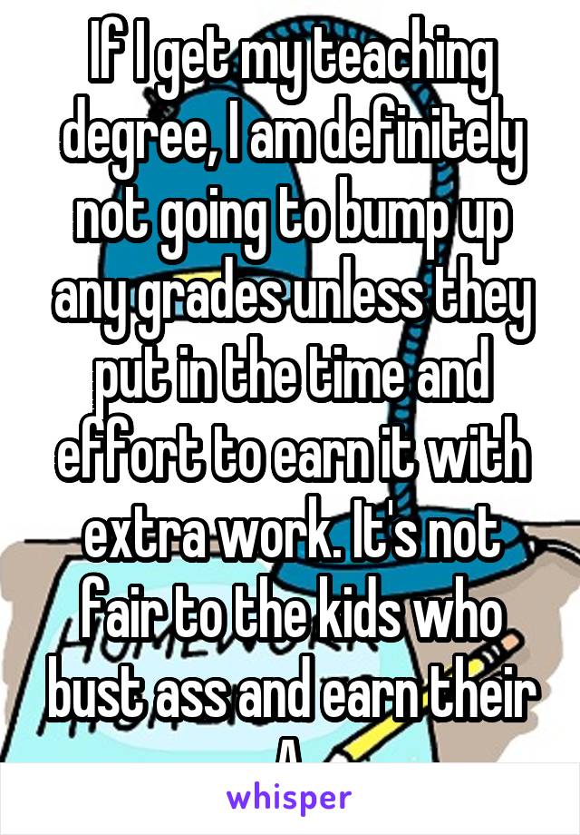 If I get my teaching degree, I am definitely not going to bump up any grades unless they put in the time and effort to earn it with extra work. It's not fair to the kids who bust ass and earn their A.