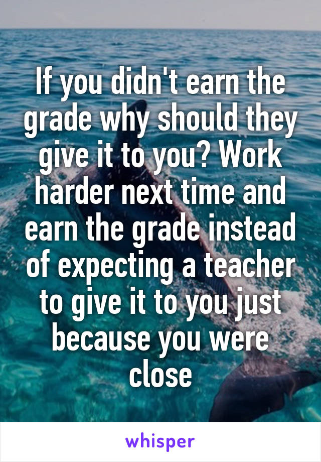 If you didn't earn the grade why should they give it to you? Work harder next time and earn the grade instead of expecting a teacher to give it to you just because you were close