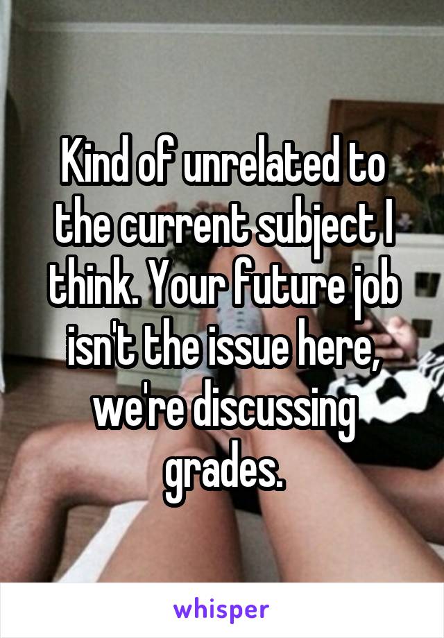 Kind of unrelated to the current subject I think. Your future job isn't the issue here, we're discussing grades.