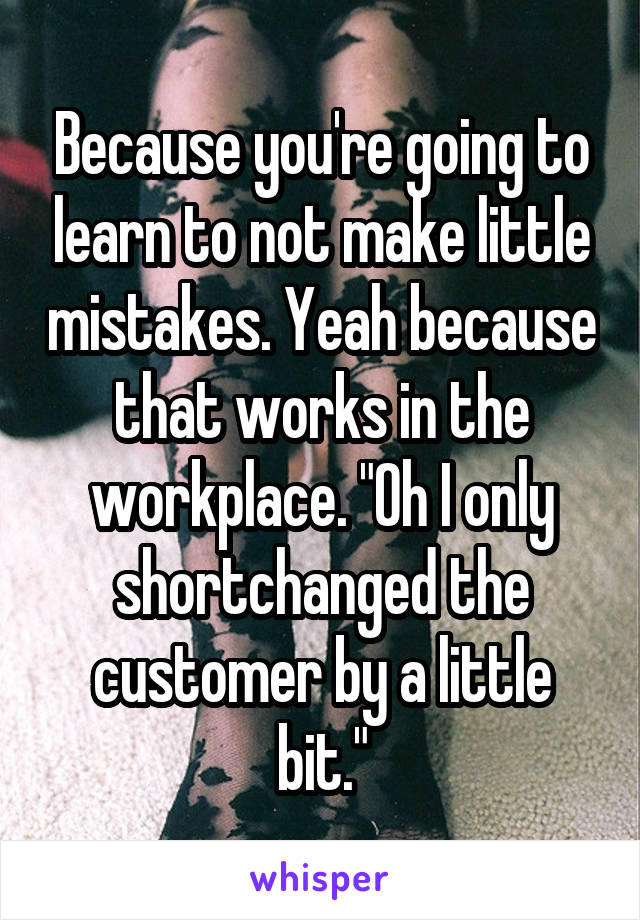 Because you're going to learn to not make little mistakes. Yeah because that works in the workplace. "Oh I only shortchanged the customer by a little bit."