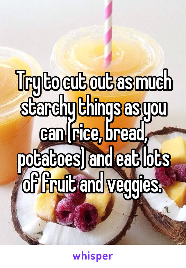 Try to cut out as much starchy things as you can (rice, bread, potatoes) and eat lots of fruit and veggies. 