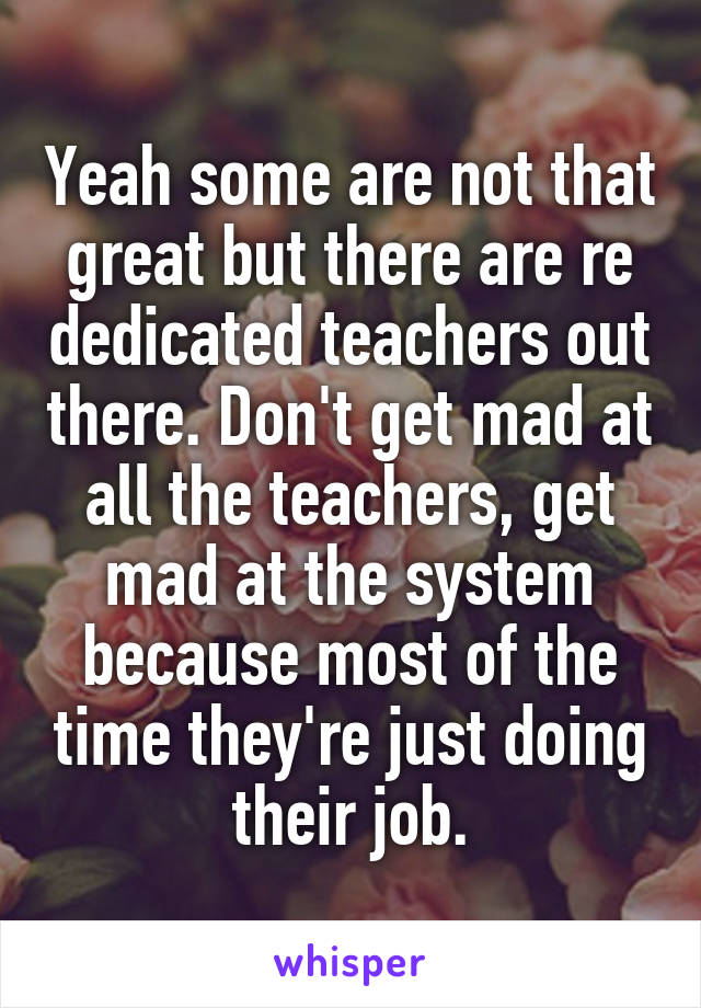 Yeah some are not that great but there are re dedicated teachers out there. Don't get mad at all the teachers, get mad at the system because most of the time they're just doing their job.