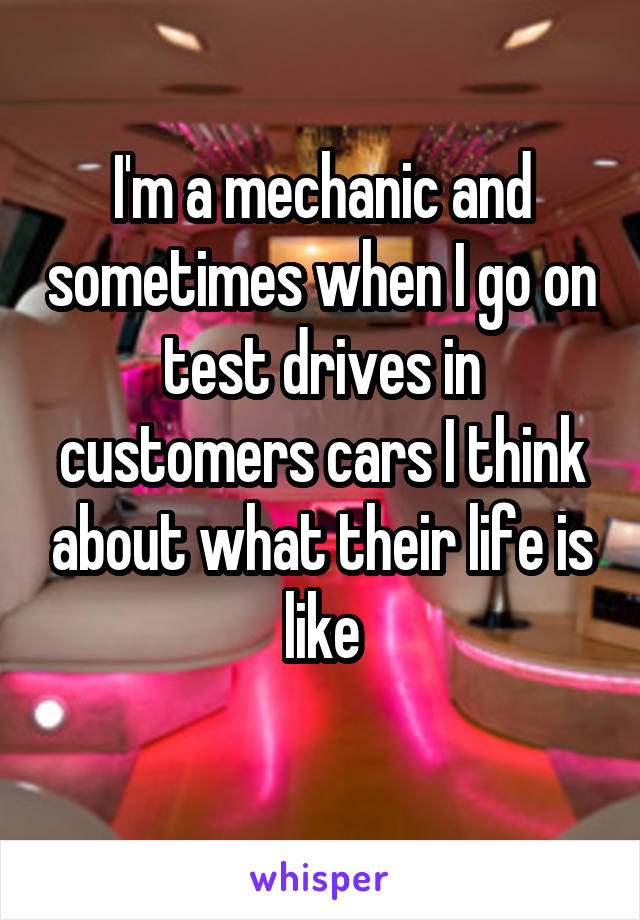 I'm a mechanic and sometimes when I go on test drives in customers cars I think about what their life is like
