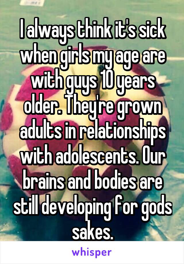 I always think it's sick when girls my age are with guys 10 years older. They're grown adults in relationships with adolescents. Our brains and bodies are still developing for gods sakes.