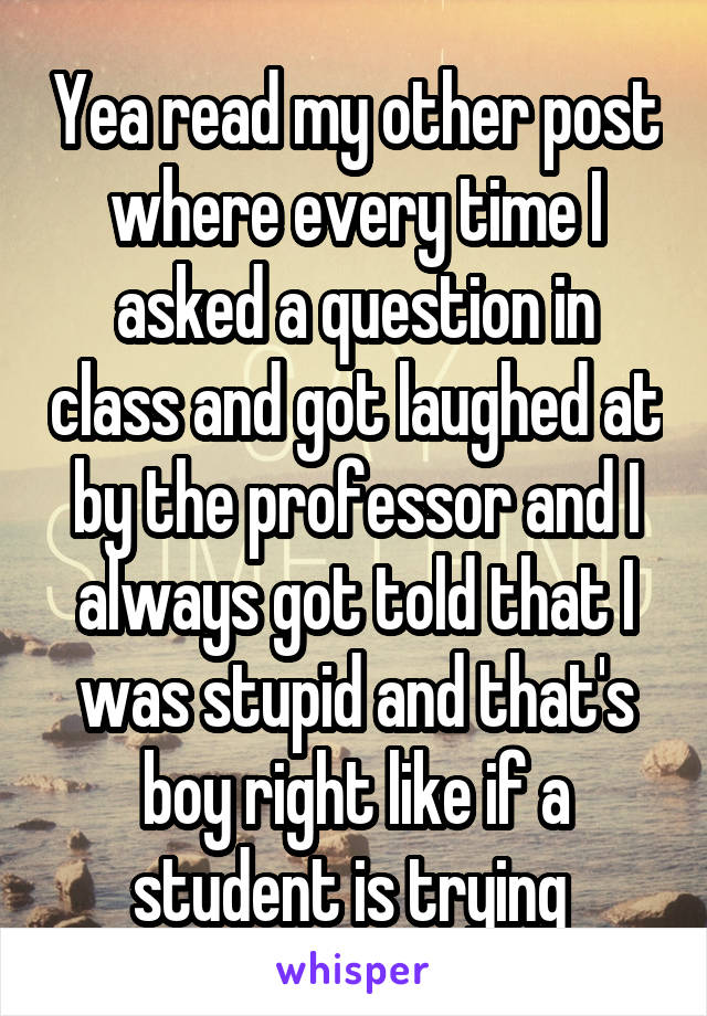 Yea read my other post where every time I asked a question in class and got laughed at by the professor and I always got told that I was stupid and that's boy right like if a student is trying 