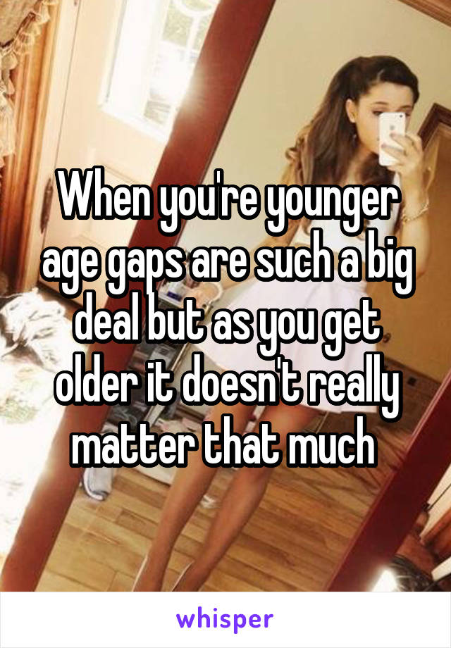 When you're younger age gaps are such a big deal but as you get older it doesn't really matter that much 