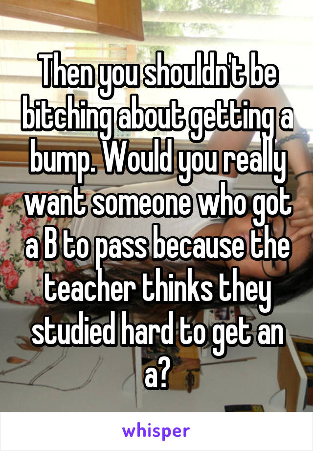 Then you shouldn't be bitching about getting a bump. Would you really want someone who got a B to pass because the teacher thinks they studied hard to get an a?