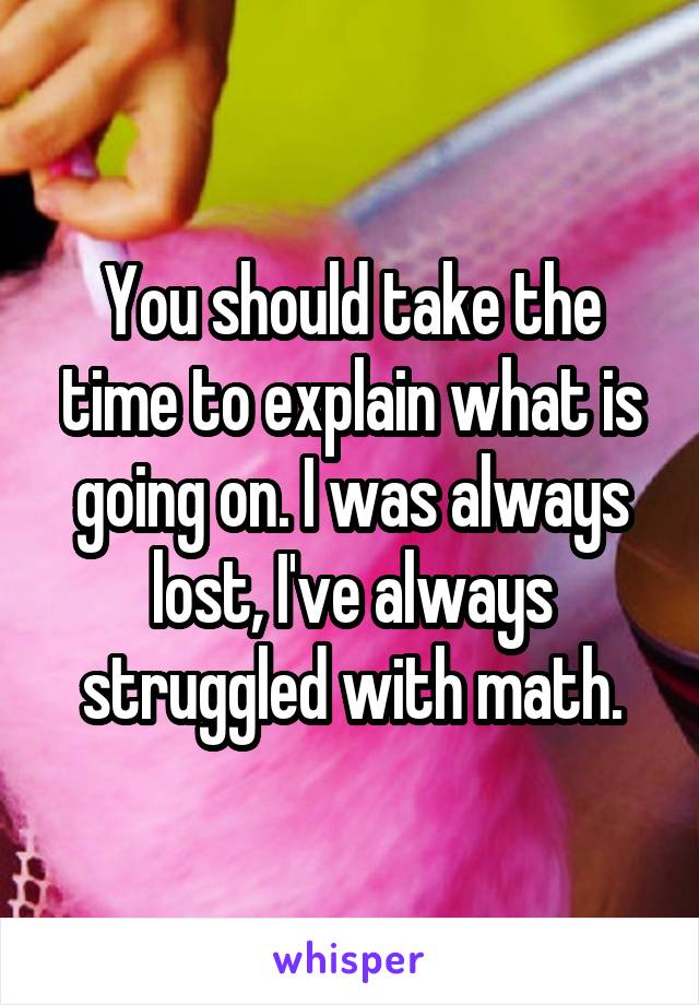 You should take the time to explain what is going on. I was always lost, I've always struggled with math.