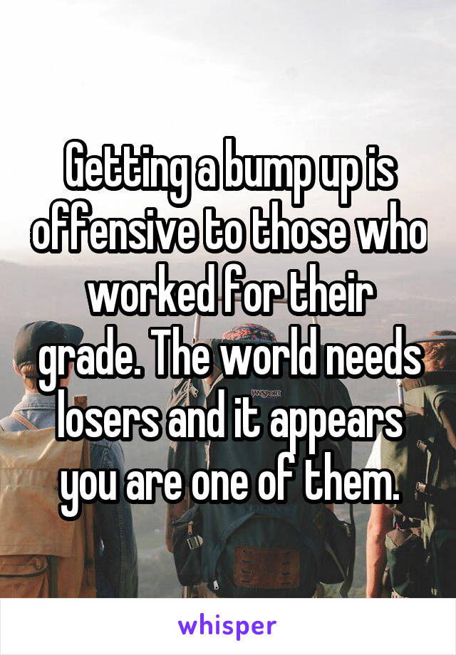 Getting a bump up is offensive to those who worked for their grade. The world needs losers and it appears you are one of them.