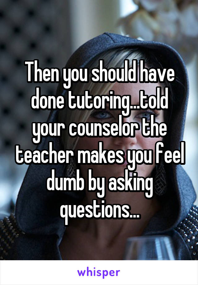 Then you should have done tutoring...told your counselor the teacher makes you feel dumb by asking questions...