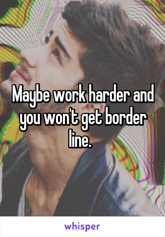 Maybe work harder and you won't get border line.  