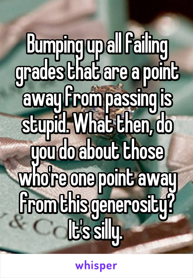 Bumping up all failing grades that are a point away from passing is stupid. What then, do you do about those who're one point away from this generosity? It's silly. 