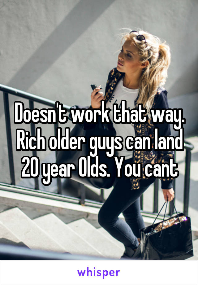 Doesn't work that way. Rich older guys can land 20 year Olds. You cant