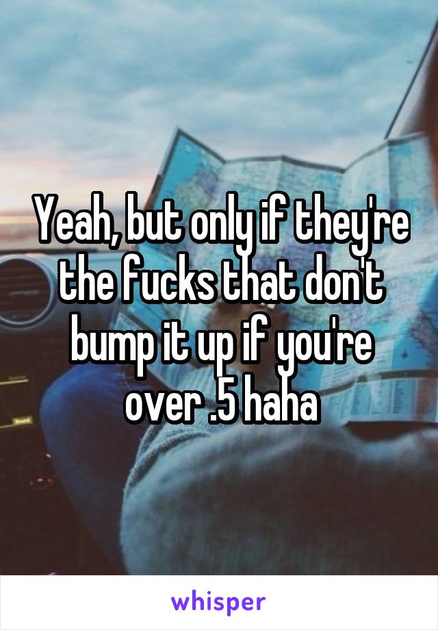 Yeah, but only if they're the fucks that don't bump it up if you're over .5 haha