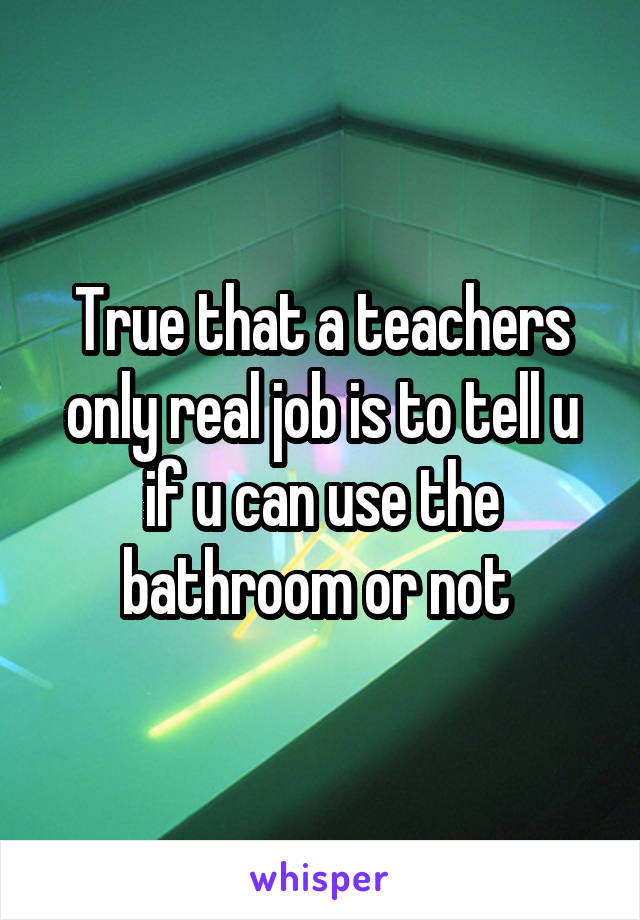 True that a teachers only real job is to tell u if u can use the bathroom or not 