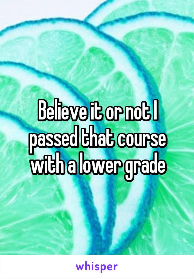 Believe it or not I passed that course with a lower grade