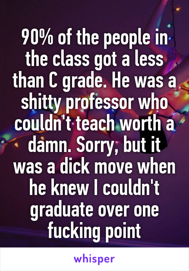 90% of the people in the class got a less than C grade. He was a shitty professor who couldn't teach worth a damn. Sorry, but it was a dick move when he knew I couldn't graduate over one fucking point