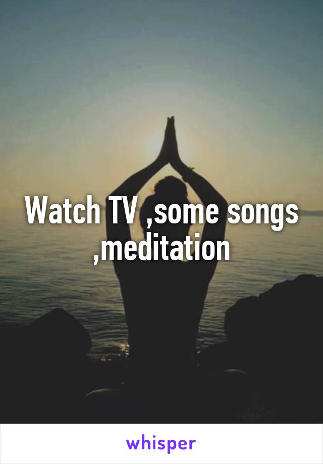 Watch TV ,some songs ,meditation