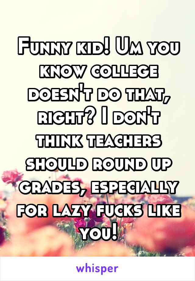 Funny kid! Um you know college doesn't do that, right? I don't think teachers should round up grades, especially for lazy fucks like you!