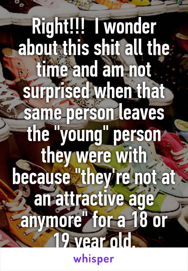 Right!!!  I wonder about this shit all the time and am not surprised when that same person leaves the "young" person they were with because "they're not at an attractive age anymore" for a 18 or 19 year old.