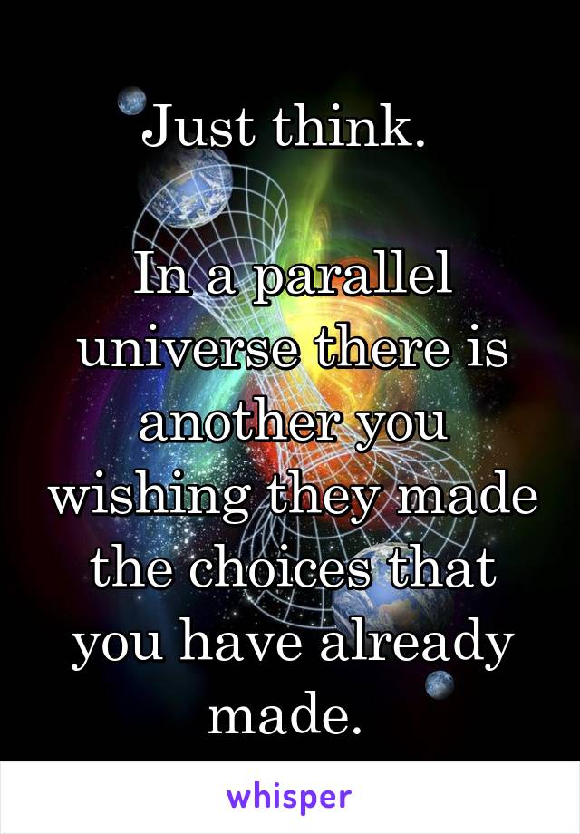 Just think. 

In a parallel universe there is another you wishing they made the choices that you have already made. 