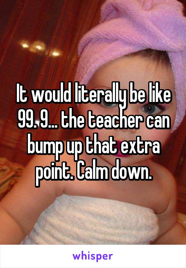 It would literally be like 99. 9... the teacher can bump up that extra point. Calm down.