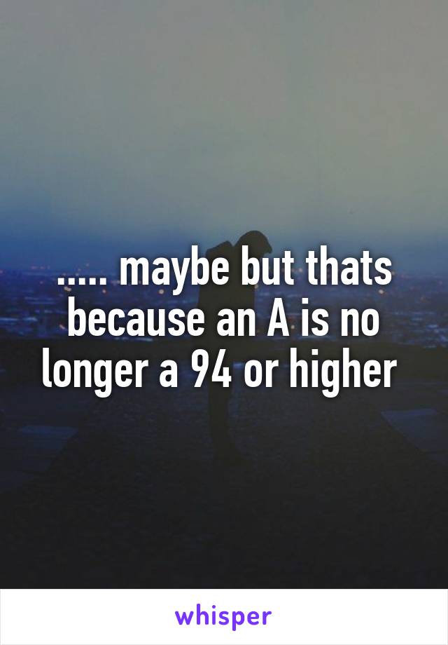 ..... maybe but thats because an A is no longer a 94 or higher 