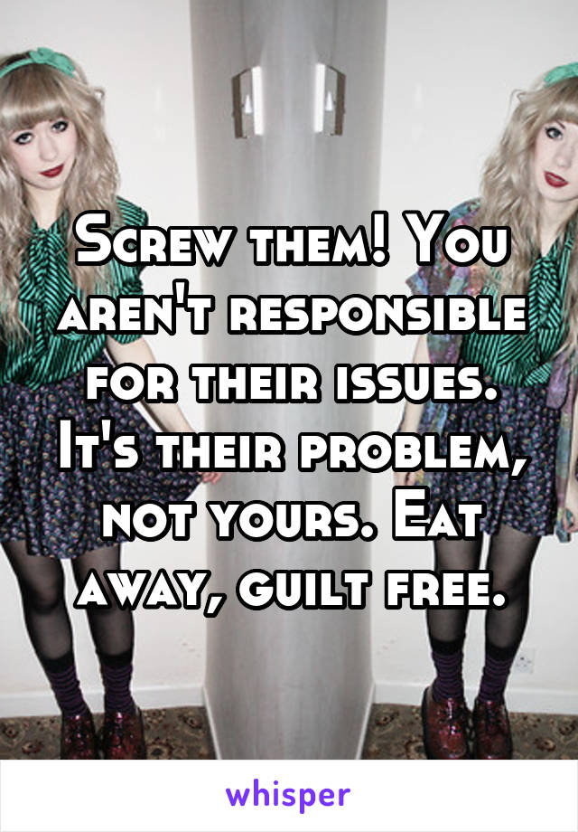 Screw them! You aren't responsible for their issues. It's their problem, not yours. Eat away, guilt free.