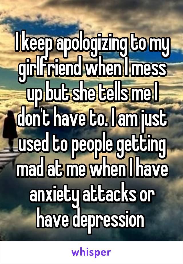 I keep apologizing to my girlfriend when I mess up but she tells me I don't have to. I am just used to people getting mad at me when I have anxiety attacks or have depression 