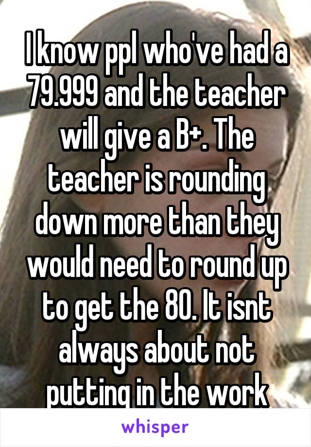 I know ppl who've had a 79.999 and the teacher will give a B+. The teacher is rounding down more than they would need to round up to get the 80. It isnt always about not putting in the work