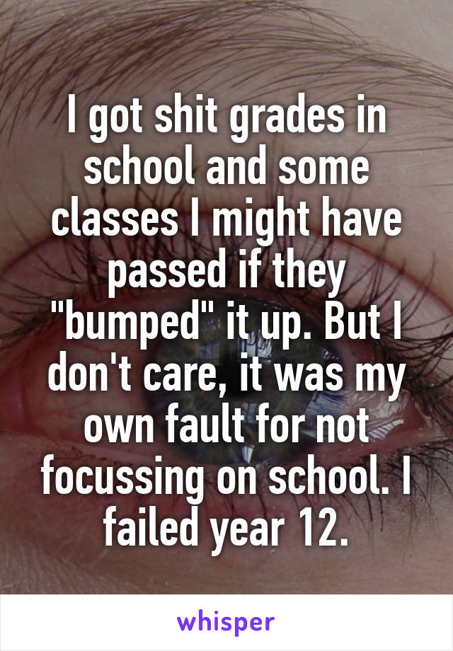 I got shit grades in school and some classes I might have passed if they "bumped" it up. But I don't care, it was my own fault for not focussing on school. I failed year 12.