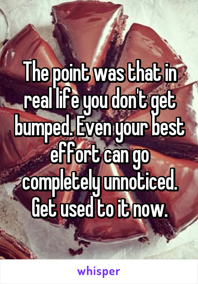 The point was that in real life you don't get bumped. Even your best effort can go completely unnoticed. Get used to it now.