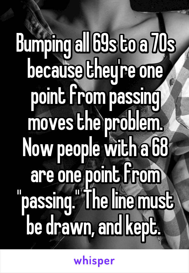 Bumping all 69s to a 70s because they're one point from passing moves the problem. Now people with a 68 are one point from "passing." The line must be drawn, and kept. 