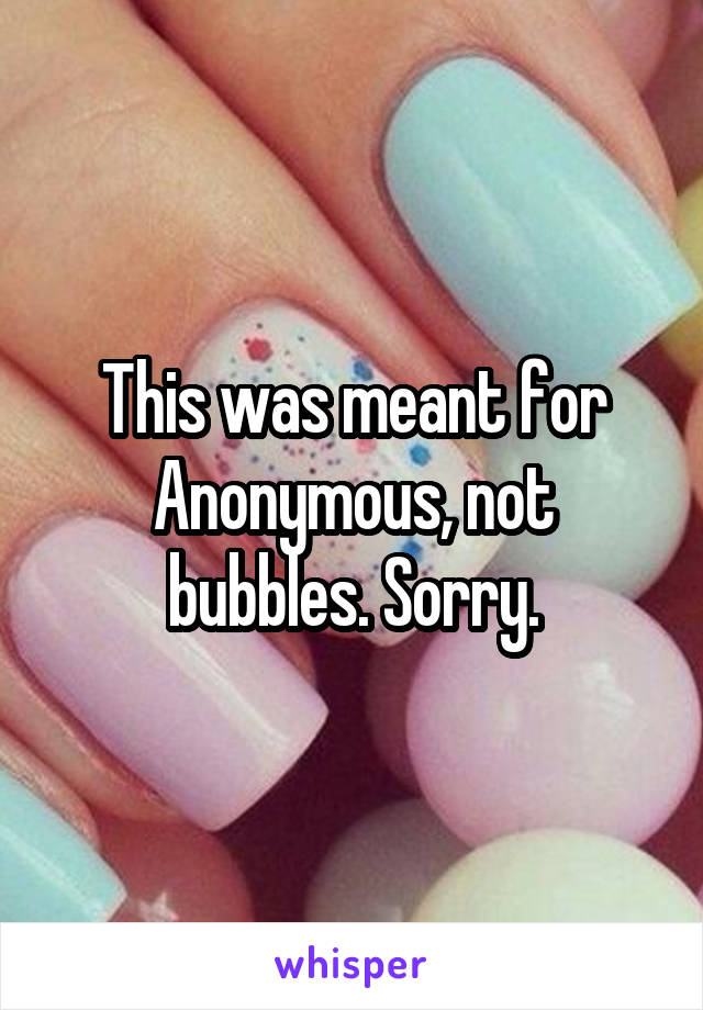 This was meant for Anonymous, not bubbles. Sorry.