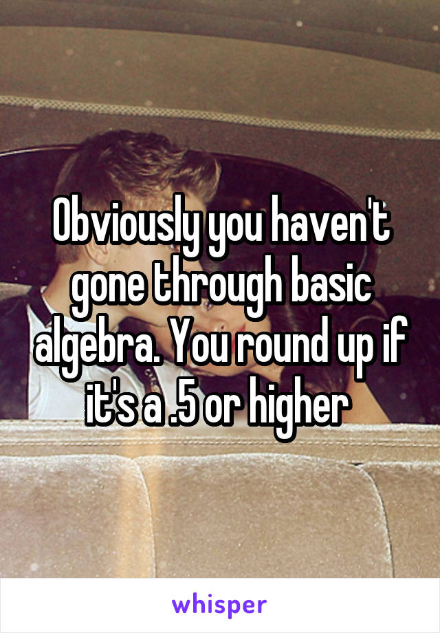 Obviously you haven't gone through basic algebra. You round up if it's a .5 or higher 