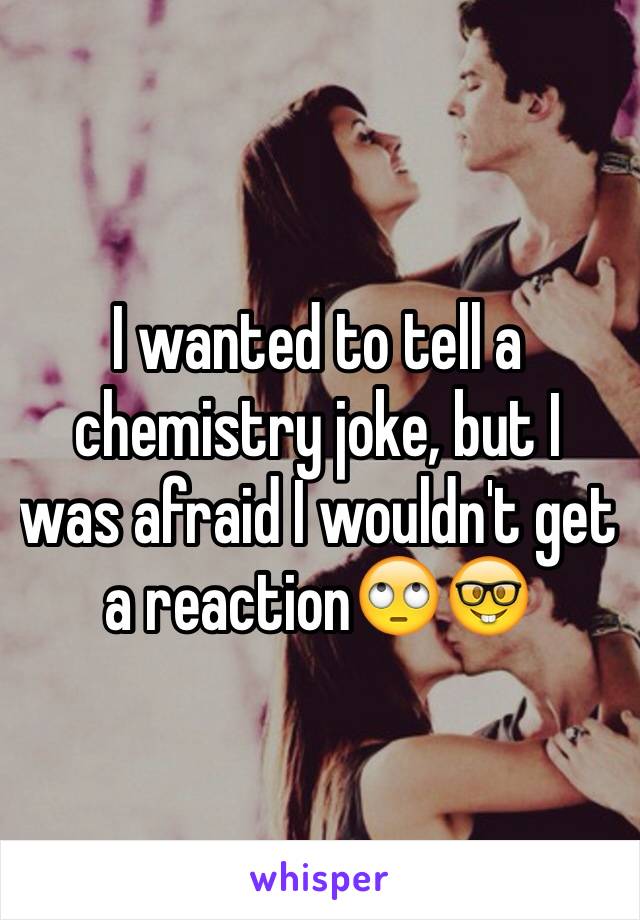 I wanted to tell a chemistry joke, but I was afraid I wouldn't get a reaction🙄🤓