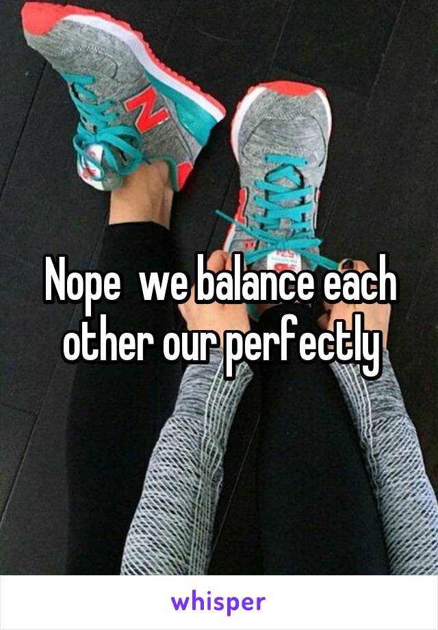 Nope  we balance each other our perfectly