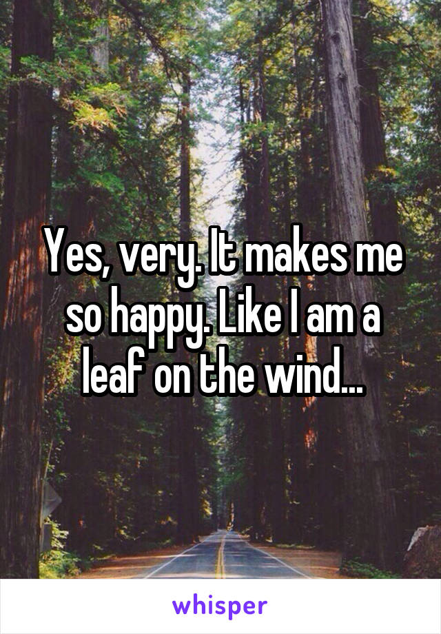 Yes, very. It makes me so happy. Like I am a leaf on the wind...