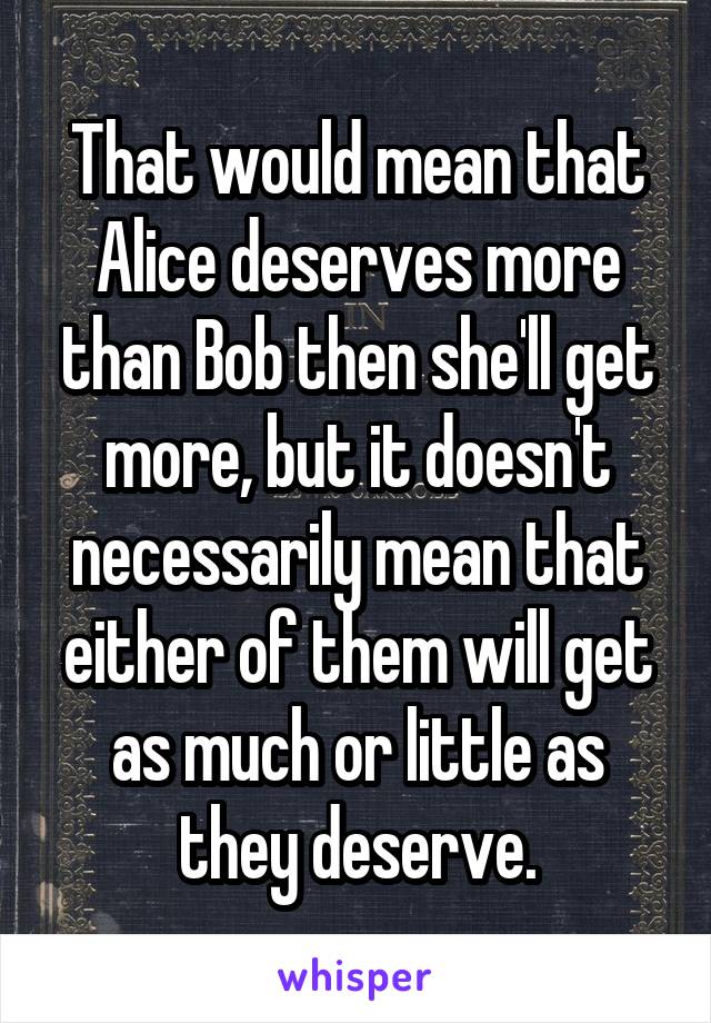 That would mean that Alice deserves more than Bob then she'll get more, but it doesn't necessarily mean that either of them will get as much or little as they deserve.